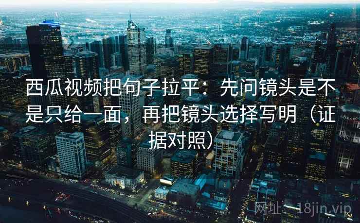 西瓜视频把句子拉平：先问镜头是不是只给一面，再把镜头选择写明（证据对照）