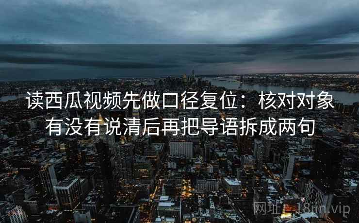 读西瓜视频先做口径复位：核对对象有没有说清后再把导语拆成两句