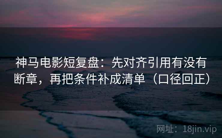 神马电影短复盘：先对齐引用有没有断章，再把条件补成清单（口径回正）