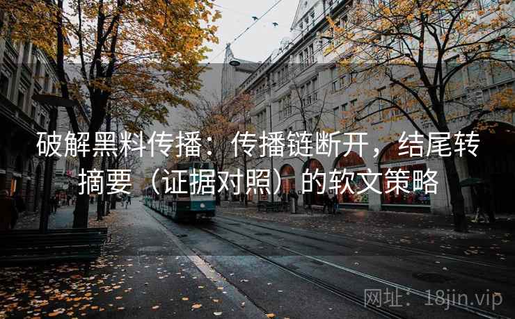破解黑料传播：传播链断开，结尾转摘要（证据对照）的软文策略
