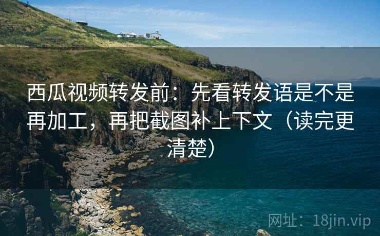 西瓜视频转发前：先看转发语是不是再加工，再把截图补上下文（读完更清楚）