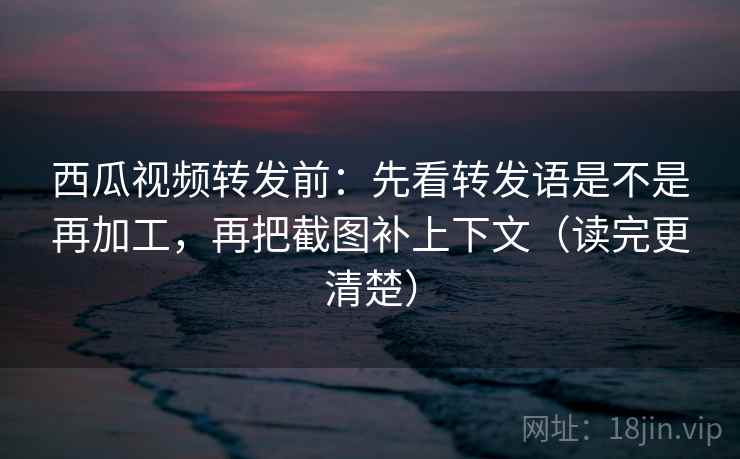 西瓜视频转发前：先看转发语是不是再加工，再把截图补上下文（读完更清楚）