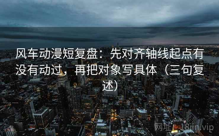 风车动漫短复盘：先对齐轴线起点有没有动过，再把对象写具体（三句复述）