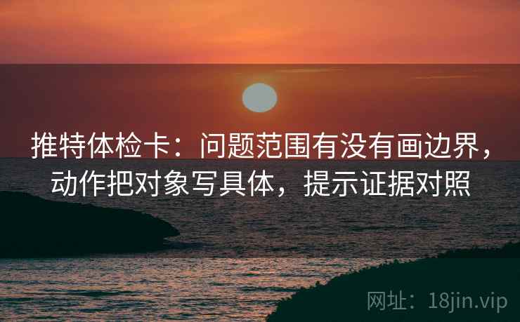 推特体检卡：问题范围有没有画边界，动作把对象写具体，提示证据对照