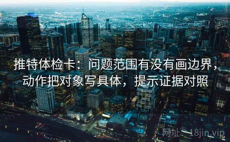 推特体检卡：问题范围有没有画边界，动作把对象写具体，提示证据对照