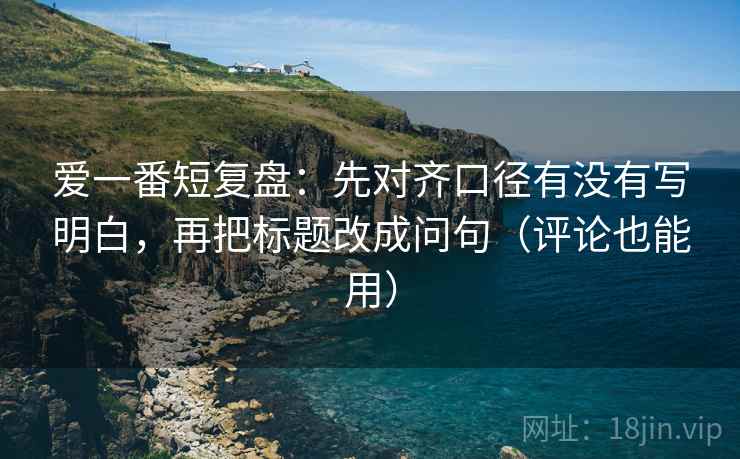爱一番短复盘：先对齐口径有没有写明白，再把标题改成问句（评论也能用）