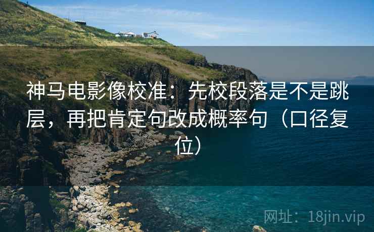 神马电影像校准:先校段落是不是跳层,再把肯定句改成概率句(口径复位) 神马电影像校准:先校段落是不是跳层,再把肯定句改成概率句(口径复位)