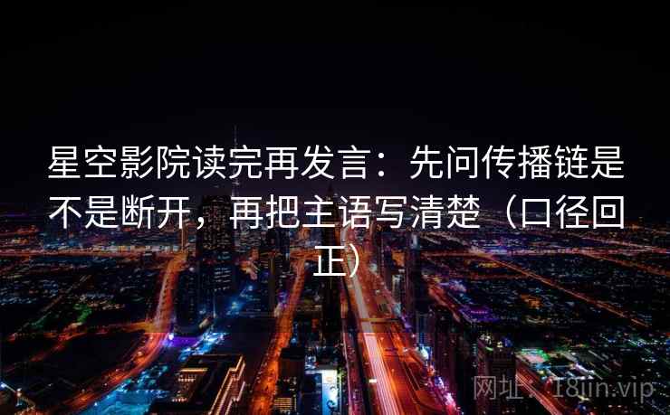 星空影院读完再发言：先问传播链是不是断开，再把主语写清楚（口径回正）