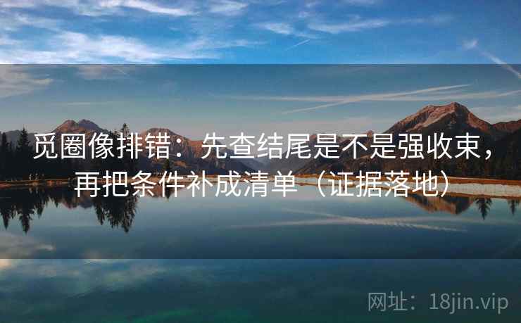 觅圈像排错：先查结尾是不是强收束，再把条件补成清单（证据落地）