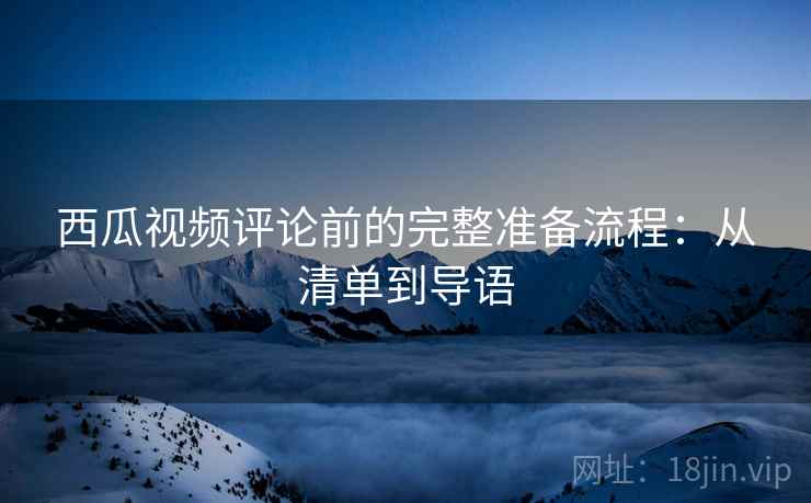 西瓜视频评论前的完整准备流程：从清单到导语