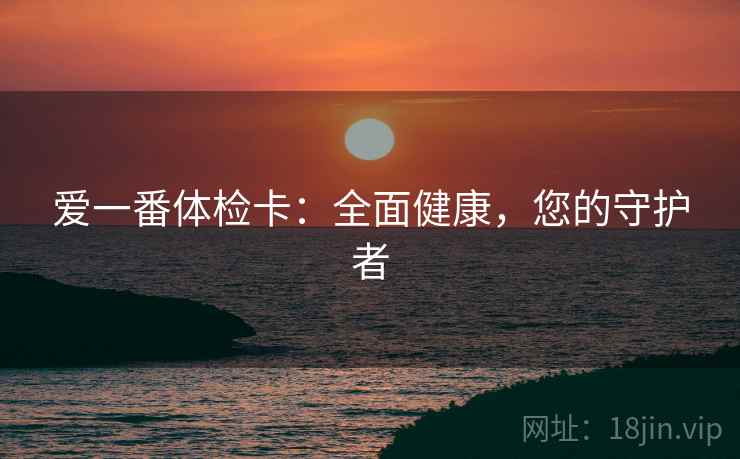 爱一番体检卡:全面健康,您的守护者 爱一番体检卡:全面健康,您的守护者