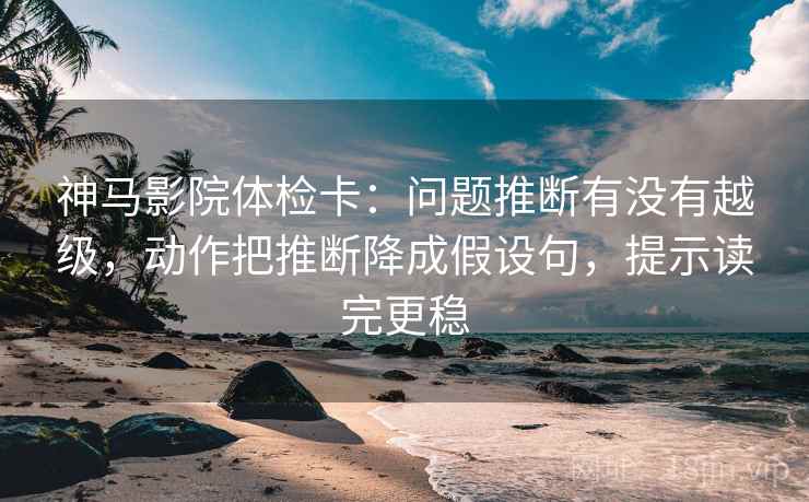 神马影院体检卡：问题推断有没有越级，动作把推断降成假设句，提示读完更稳