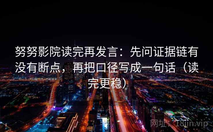 努努影院读完再发言：先问证据链有没有断点，再把口径写成一句话（读完更稳）