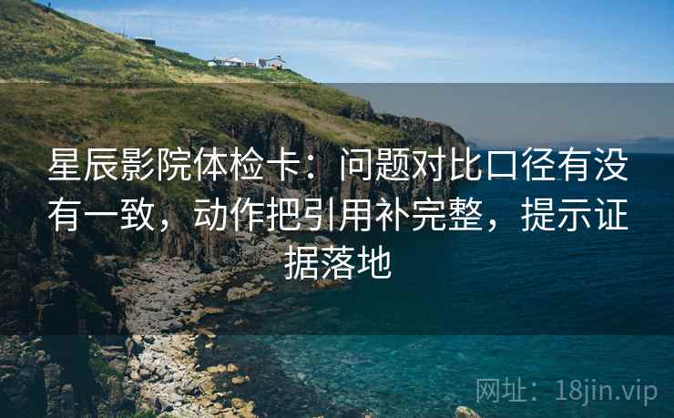 星辰影院体检卡：问题对比口径有没有一致，动作把引用补完整，提示证据落地