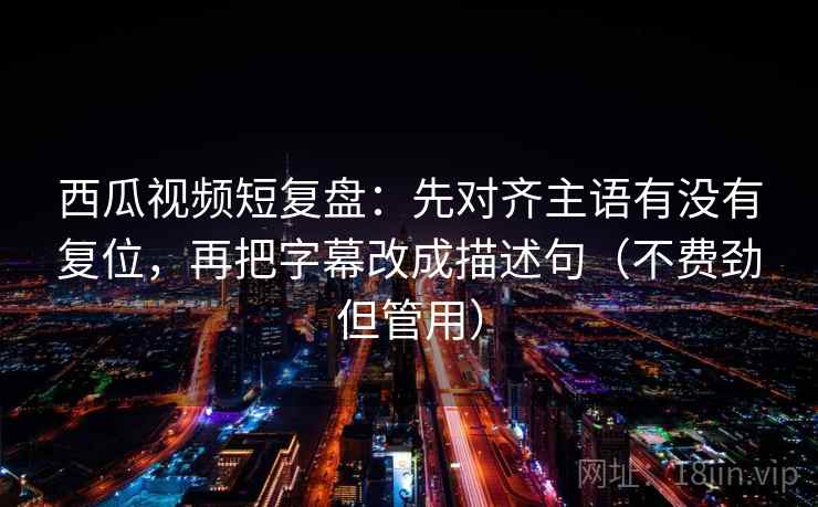 西瓜视频短复盘：先对齐主语有没有复位，再把字幕改成描述句（不费劲但管用）
