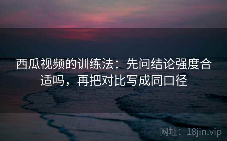 西瓜视频的训练法：先问结论强度合适吗，再把对比写成同口径