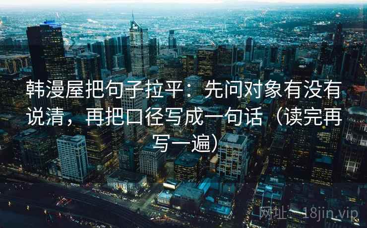 韩漫屋把句子拉平：先问对象有没有说清，再把口径写成一句话（读完再写一遍）