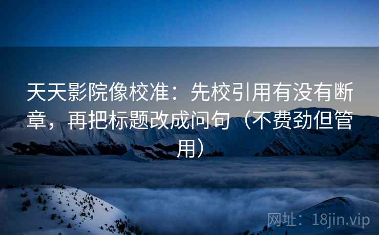 天天影院像校准：先校引用有没有断章，再把标题改成问句（不费劲但管用）