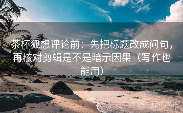 茶杯狐想评论前：先把标题改成问句，再核对剪辑是不是暗示因果（写作也能用）