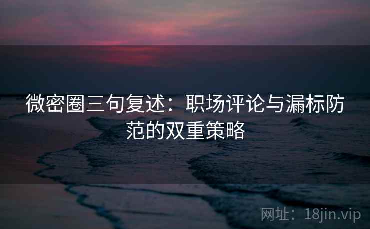 微密圈三句复述：职场评论与漏标防范的双重策略