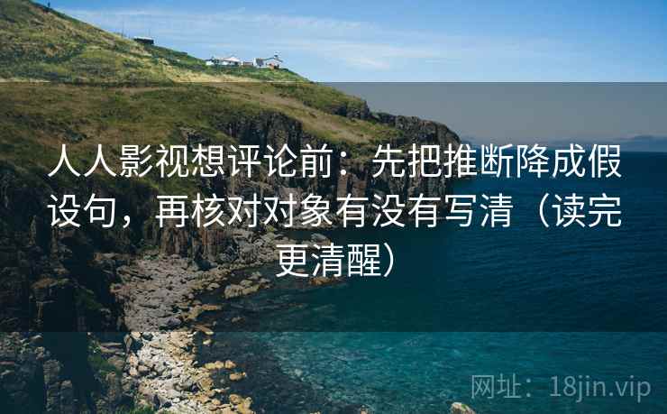 人人影视想评论前：先把推断降成假设句，再核对对象有没有写清（读完更清醒）