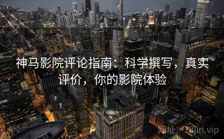 神马影院评论指南：科学撰写，真实评价，你的影院体验