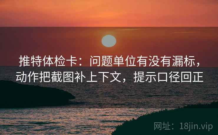 推特体检卡：问题单位有没有漏标，动作把截图补上下文，提示口径回正