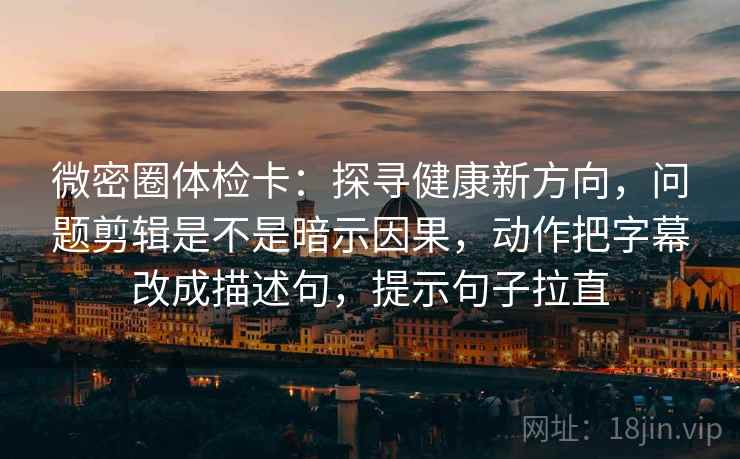 微密圈体检卡：探寻健康新方向，问题剪辑是不是暗示因果，动作把字幕改成描述句，提示句子拉直