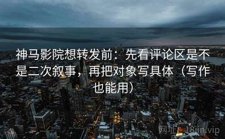 神马影院想转发前：先看评论区是不是二次叙事，再把对象写具体（写作也能用）