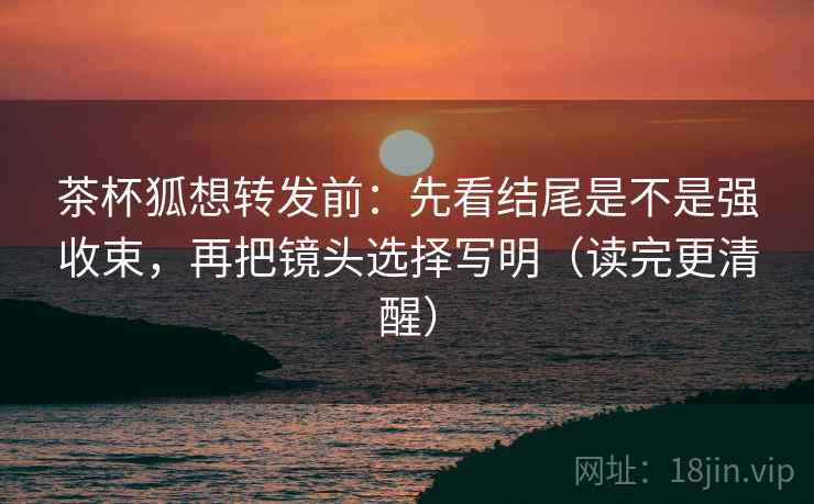 茶杯狐想转发前：先看结尾是不是强收束，再把镜头选择写明（读完更清醒）