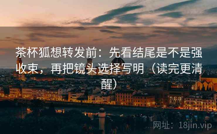 茶杯狐想转发前：先看结尾是不是强收束，再把镜头选择写明（读完更清醒）