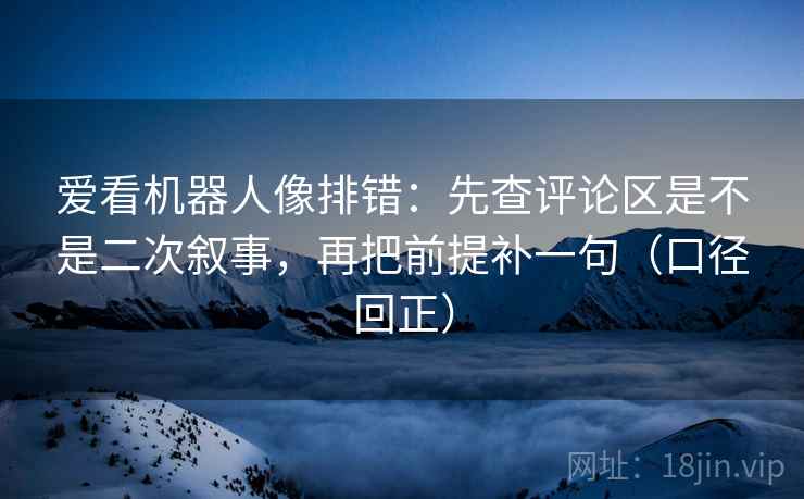 爱看机器人像排错：先查评论区是不是二次叙事，再把前提补一句（口径回正）