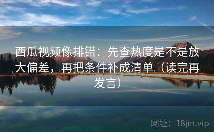 西瓜视频像排错：先查热度是不是放大偏差，再把条件补成清单（读完再发言）