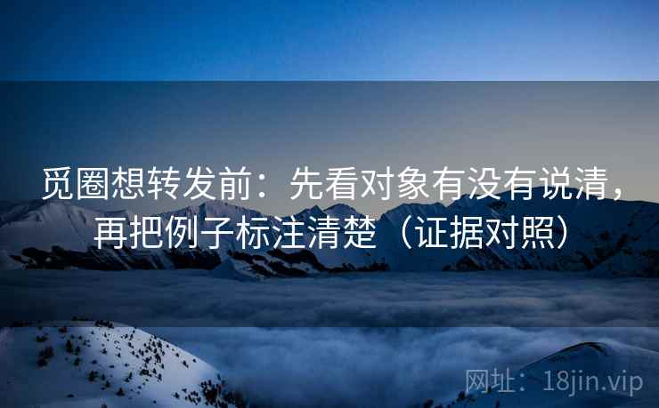 觅圈想转发前：先看对象有没有说清，再把例子标注清楚（证据对照）