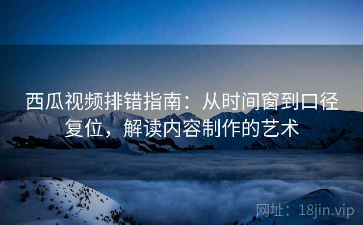 西瓜视频排错指南：从时间窗到口径复位，解读内容制作的艺术