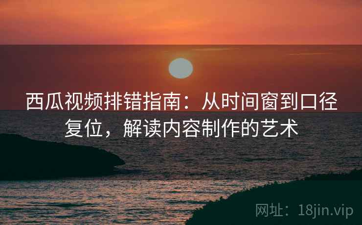 西瓜视频排错指南：从时间窗到口径复位，解读内容制作的艺术