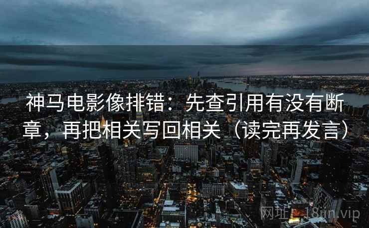 神马电影像排错：先查引用有没有断章，再把相关写回相关（读完再发言）