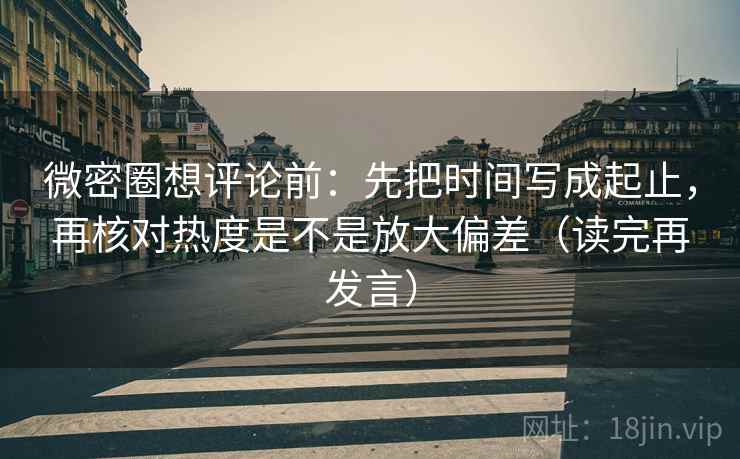 微密圈想评论前：先把时间写成起止，再核对热度是不是放大偏差（读完再发言）