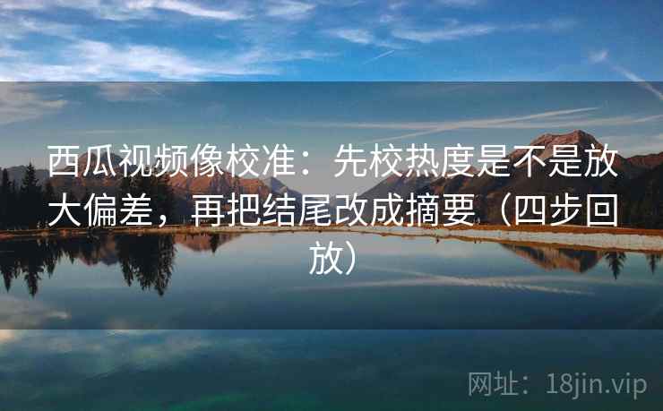 西瓜视频像校准：先校热度是不是放大偏差，再把结尾改成摘要（四步回放）